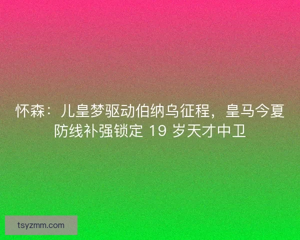 怀森：儿皇梦驱动伯纳乌征程，皇马今夏防线补强锁定 19 岁天才中卫