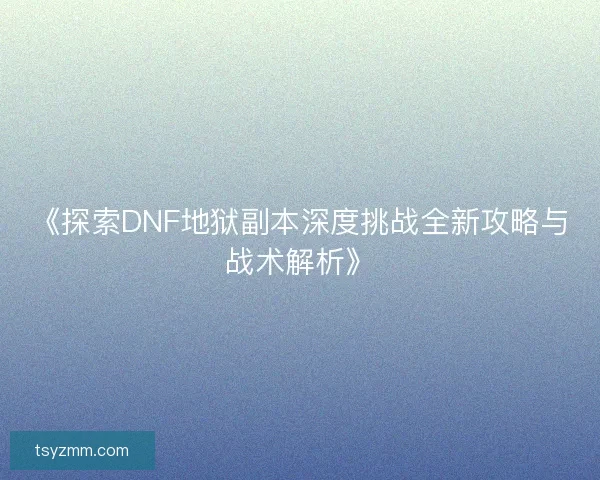 《探索DNF地狱副本深度挑战全新攻略与战术解析》