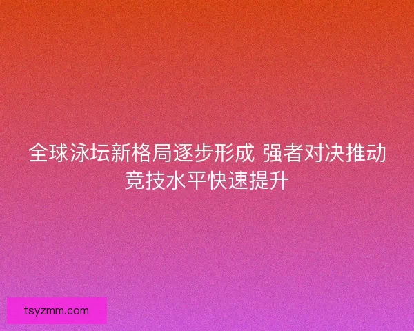 全球泳坛新格局逐步形成 强者对决推动竞技水平快速提升