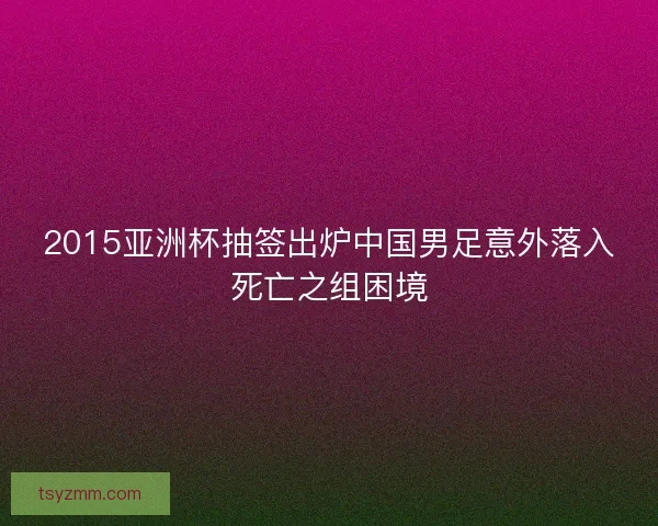 2015亚洲杯抽签出炉中国男足意外落入死亡之组困境