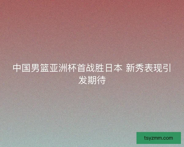 中国男篮亚洲杯首战胜日本 新秀表现引发期待