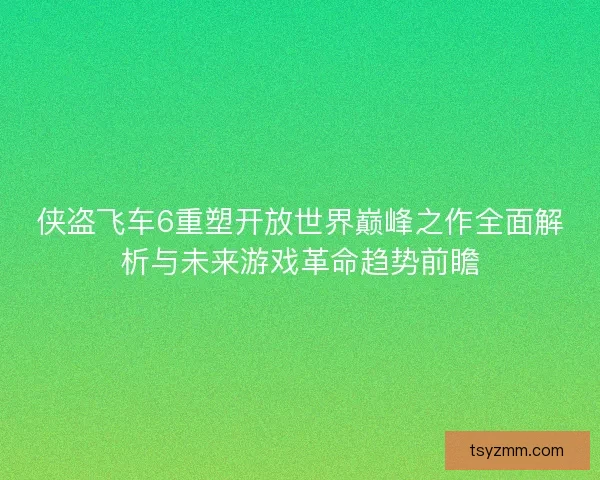 侠盗飞车6重塑开放世界巅峰之作全面解析与未来游戏革命趋势前瞻