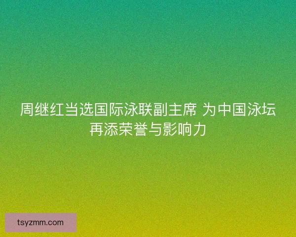 周继红当选国际泳联副主席 为中国泳坛再添荣誉与影响力