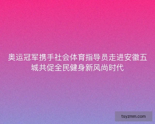 奥运冠军携手社会体育指导员走进安徽五城共促全民健身新风尚时代