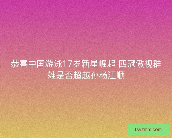 恭喜中国游泳17岁新星崛起 四冠傲视群雄是否超越孙杨汪顺