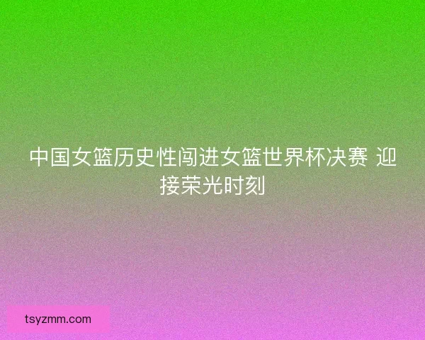 中国女篮历史性闯进女篮世界杯决赛 迎接荣光时刻 中国女篮历史性闯进女篮世界杯决赛 迎接荣光时刻