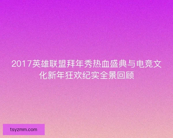 2017英雄联盟拜年秀热血盛典与电竞文化新年狂欢纪实全景回顾