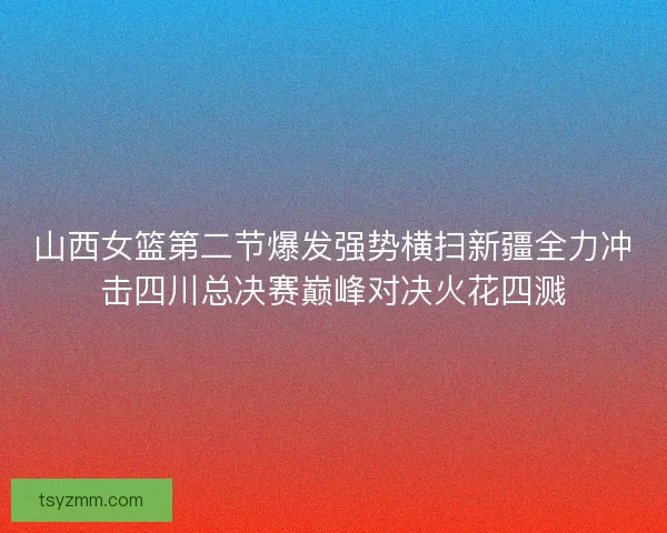 山西女篮第二节爆发强势横扫新疆全力冲击四川总决赛巅峰对决火花四溅
