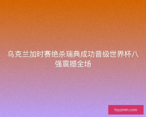 乌克兰加时赛绝杀瑞典成功晋级世界杯八强震撼全场