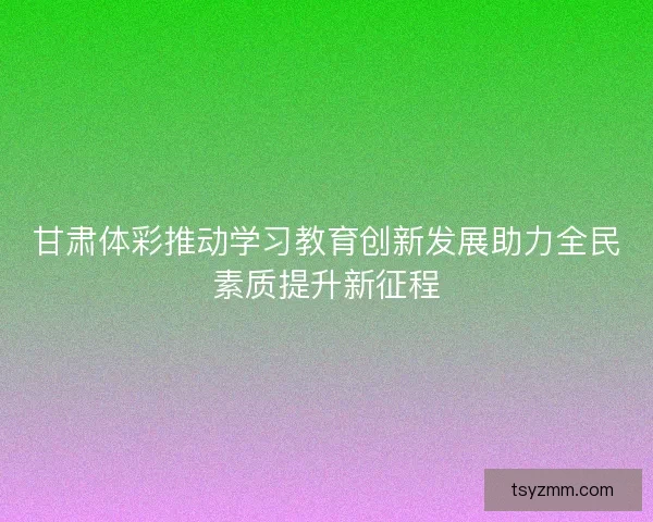 甘肃体彩推动学习教育创新发展助力全民素质提升新征程