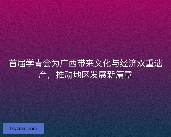 首届学青会为广西带来文化与经济双重遗产，推动地区发展新篇章