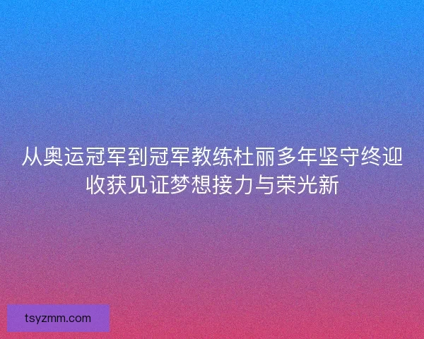 从奥运冠军到冠军教练杜丽多年坚守终迎收获见证梦想接力与荣光新