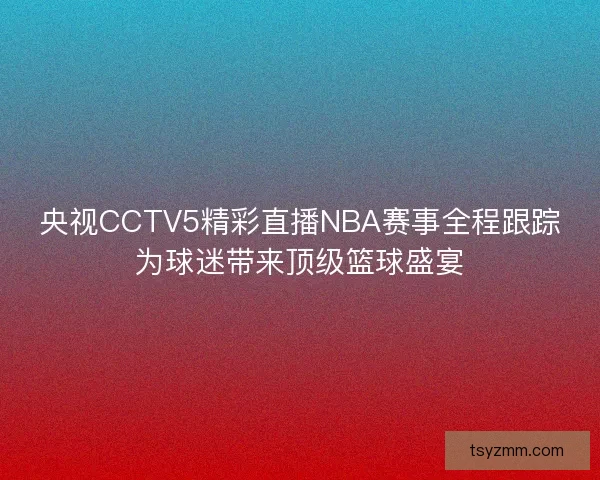 央视CCTV5精彩直播NBA赛事全程跟踪为球迷带来顶级篮球盛宴