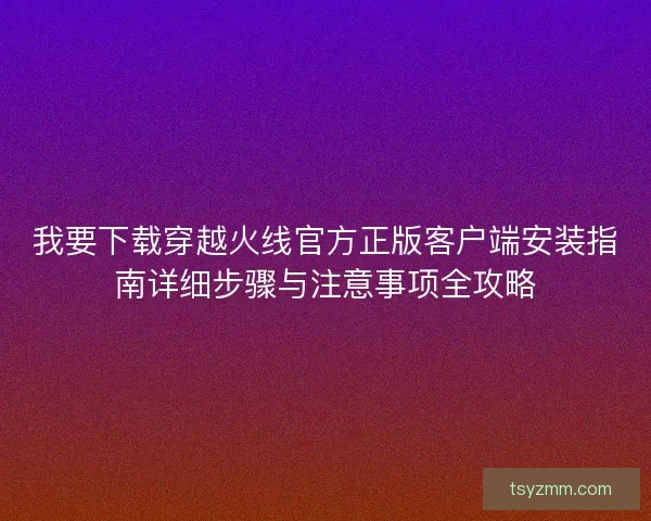 我要下载穿越火线官方正版客户端安装指南详细步骤与注意事项全攻略