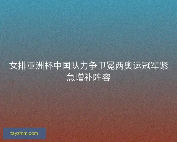 女排亚洲杯中国队力争卫冕两奥运冠军紧急增补阵容