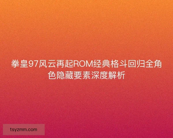 拳皇97风云再起ROM经典格斗回归全角色隐藏要素深度解析