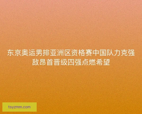 东京奥运男排亚洲区资格赛中国队力克强敌昂首晋级四强点燃希望