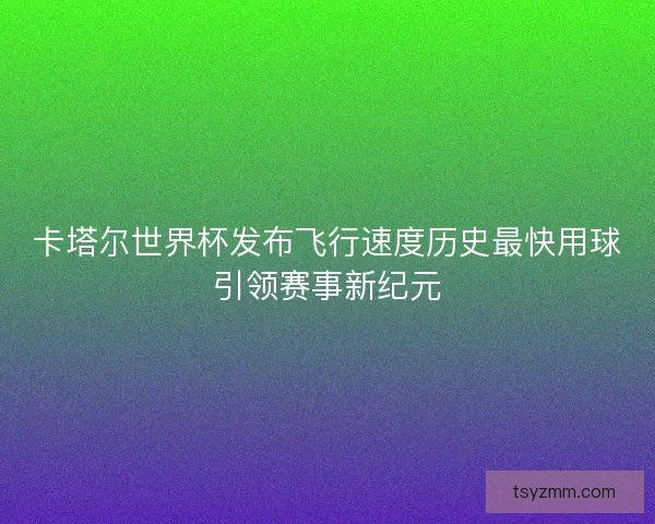 卡塔尔世界杯发布飞行速度历史最快用球引领赛事新纪元 卡塔尔世界杯发布飞行速度历史最快用球引领赛事新纪元
