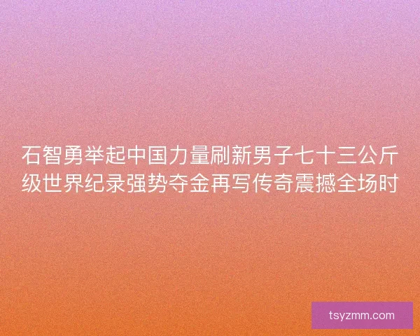 石智勇举起中国力量刷新男子七十三公斤级世界纪录强势夺金再写传奇震撼全场时