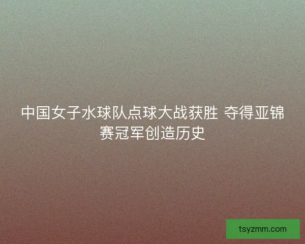 中国女子水球队点球大战获胜 夺得亚锦赛冠军创造历史 中国女子水球队点球大战获胜 夺得亚锦赛冠军创造历史